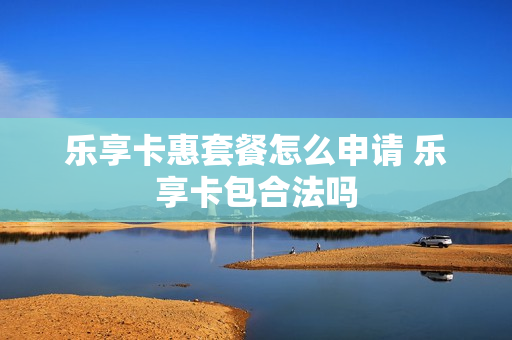 乐享卡惠套餐怎么申请 乐享卡包合法吗
