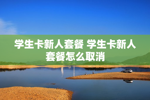 学生卡新人套餐 学生卡新人套餐怎么取消