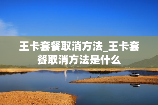 王卡套餐取消方法_王卡套餐取消方法是什么