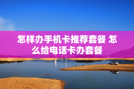怎样办手机卡推荐套餐 怎么给电话卡办套餐