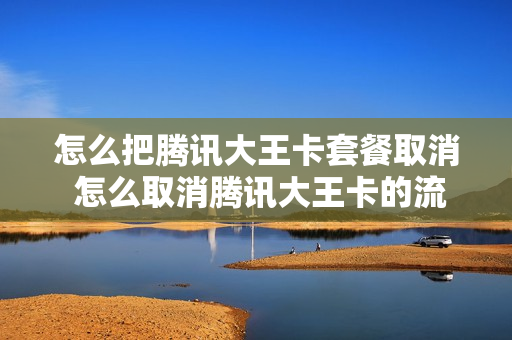 怎么把腾讯大王卡套餐取消 怎么取消腾讯大王卡的流量包月租费