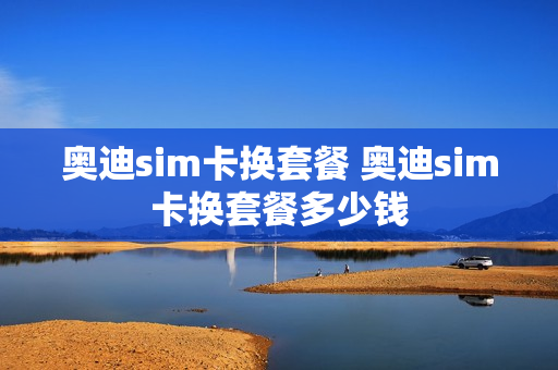 奥迪sim卡换套餐 奥迪sim卡换套餐多少钱