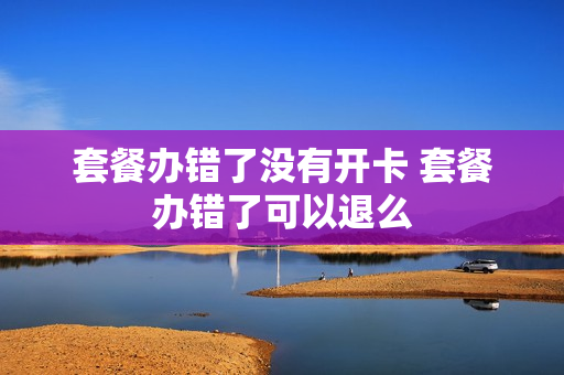 套餐办错了没有开卡 套餐办错了可以退么