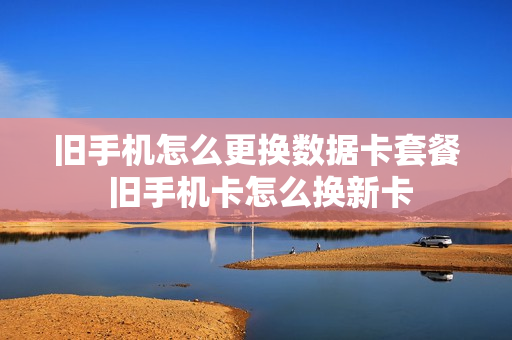 旧手机怎么更换数据卡套餐 旧手机卡怎么换新卡