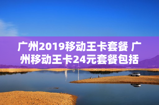广州2019移动王卡套餐 广州移动王卡24元套餐包括什么