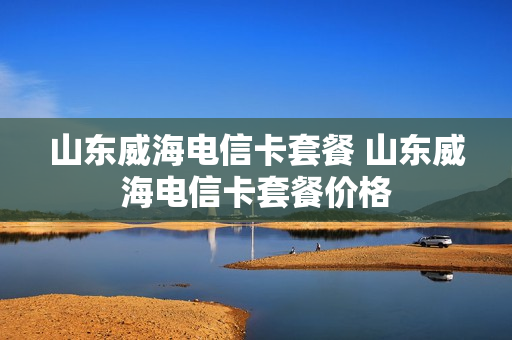 山东威海电信卡套餐 山东威海电信卡套餐价格
