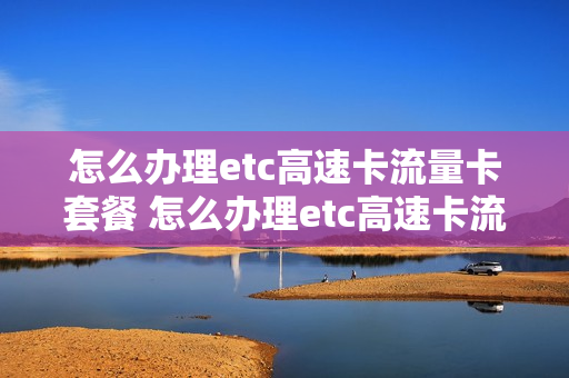 怎么办理etc高速卡流量卡套餐 怎么办理etc高速卡流量卡套餐费