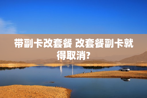 带副卡改套餐 改套餐副卡就得取消?