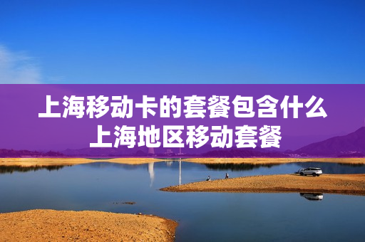 上海移动卡的套餐包含什么 上海地区移动套餐