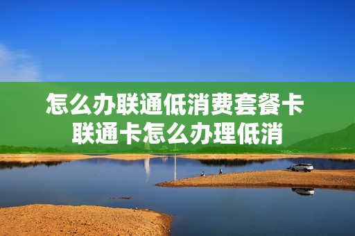 怎么办联通低消费套餐卡 联通卡怎么办理低消