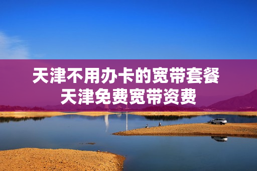 天津不用办卡的宽带套餐 天津免费宽带资费