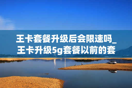 王卡套餐升级后会限速吗_王卡升级5g套餐以前的套餐怎么办