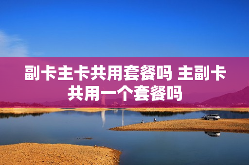 副卡主卡共用套餐吗 主副卡共用一个套餐吗