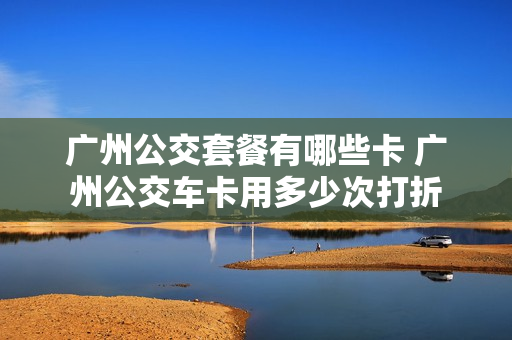 广州公交套餐有哪些卡 广州公交车卡用多少次打折