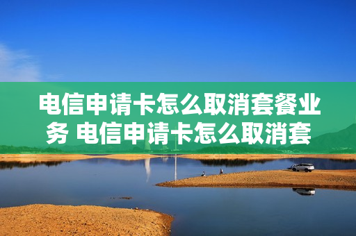 电信申请卡怎么取消套餐业务 电信申请卡怎么取消套餐业务呢