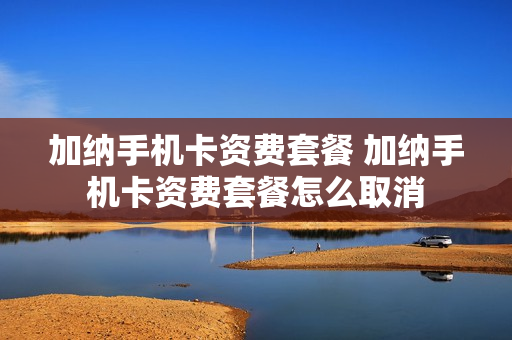 加纳手机卡资费套餐 加纳手机卡资费套餐怎么取消