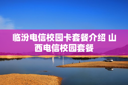 临汾电信校园卡套餐介绍 山西电信校园套餐