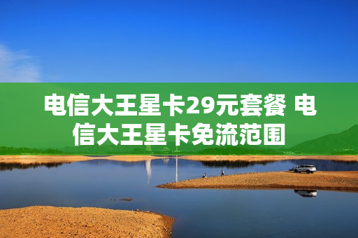 电信大王星卡29元套餐 电信大王星卡免流范围