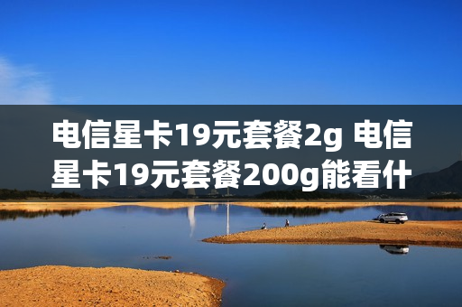 电信星卡19元套餐2g 电信星卡19元套餐200g能看什么app