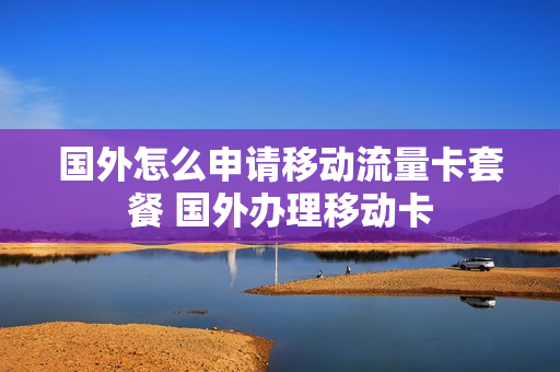 国外怎么申请移动流量卡套餐 国外办理移动卡