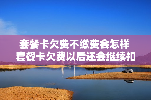 套餐卡欠费不缴费会怎样 套餐卡欠费以后还会继续扣钱吗