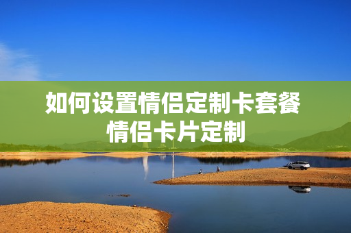 如何设置情侣定制卡套餐 情侣卡片定制
