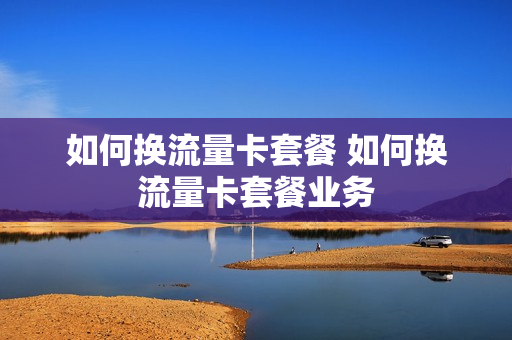 如何换流量卡套餐 如何换流量卡套餐业务