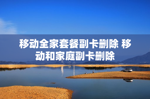 移动全家套餐副卡删除 移动和家庭副卡删除