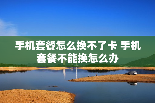 手机套餐怎么换不了卡 手机套餐不能换怎么办
