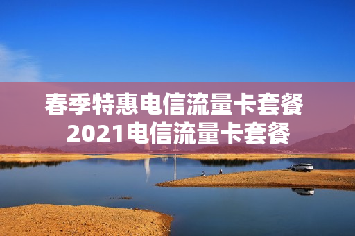春季特惠电信流量卡套餐 2021电信流量卡套餐
