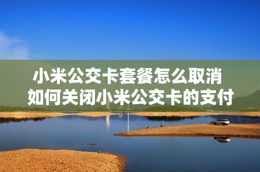 小米公交卡套餐怎么取消 如何关闭小米公交卡的支付功能
