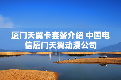 厦门天翼卡套餐介绍 中国电信厦门天翼动漫公司