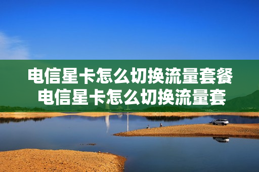 电信星卡怎么切换流量套餐 电信星卡怎么切换流量套餐卡