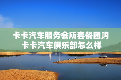 卡卡汽车服务会所套餐团购 卡卡汽车俱乐部怎么样