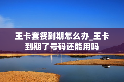 王卡套餐到期怎么办_王卡到期了号码还能用吗