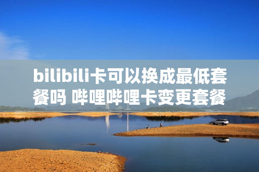 bilibili卡可以换成最低套餐吗 哔哩哔哩卡变更套餐后还能转回吗