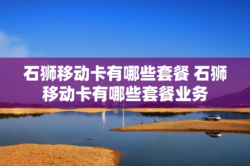 石狮移动卡有哪些套餐 石狮移动卡有哪些套餐业务
