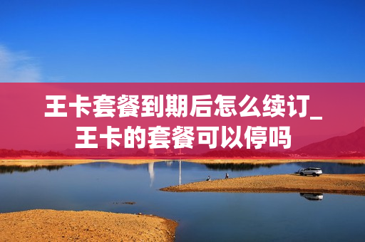 王卡套餐到期后怎么续订_王卡的套餐可以停吗