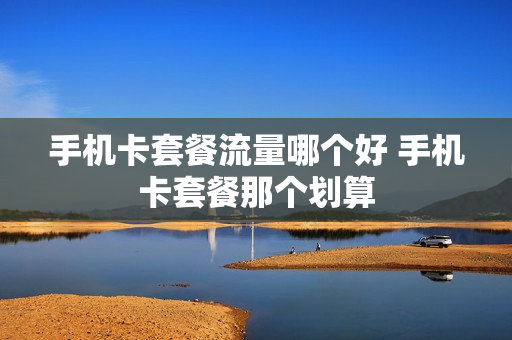 手机卡套餐流量哪个好 手机卡套餐那个划算