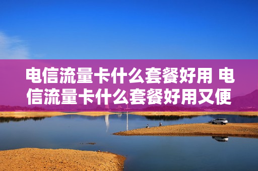 电信流量卡什么套餐好用 电信流量卡什么套餐好用又便宜