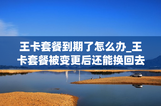 王卡套餐到期了怎么办_王卡套餐被变更后还能换回去吗