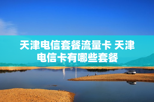 天津电信套餐流量卡 天津电信卡有哪些套餐