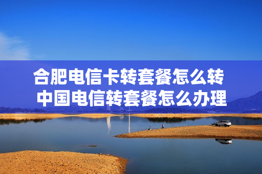 合肥电信卡转套餐怎么转 中国电信转套餐怎么办理