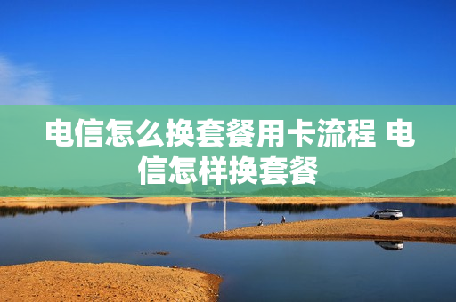 电信怎么换套餐用卡流程 电信怎样换套餐