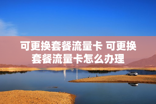 可更换套餐流量卡 可更换套餐流量卡怎么办理