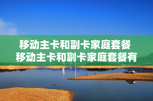 移动主卡和副卡家庭套餐 移动主卡和副卡家庭套餐有区别吗