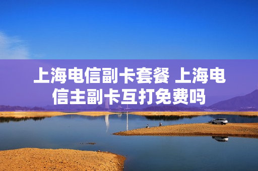 上海电信副卡套餐 上海电信主副卡互打免费吗