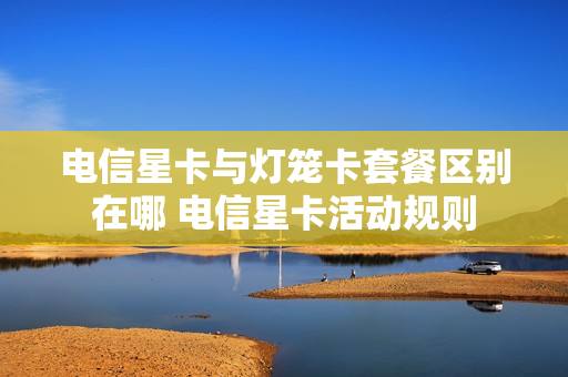 电信星卡与灯笼卡套餐区别在哪 电信星卡活动规则
