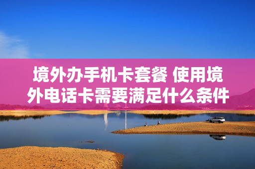 境外办手机卡套餐 使用境外电话卡需要满足什么条件