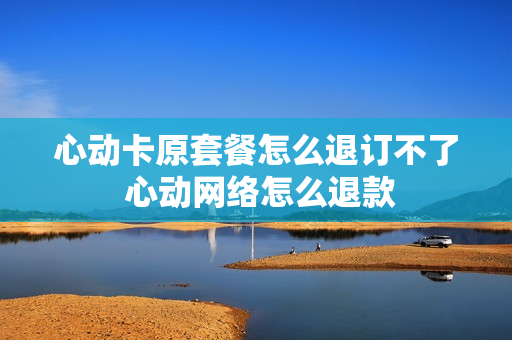 心动卡原套餐怎么退订不了 心动网络怎么退款